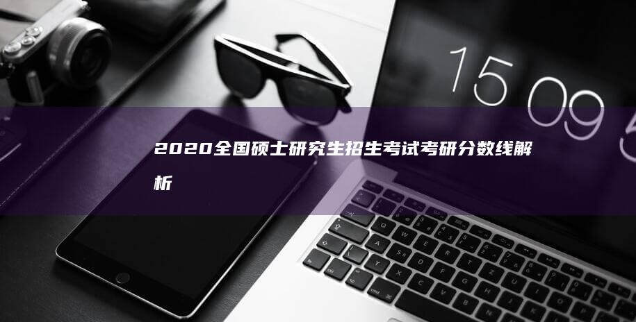 2020全国硕士研究生招生考试考研分数线解析与展望